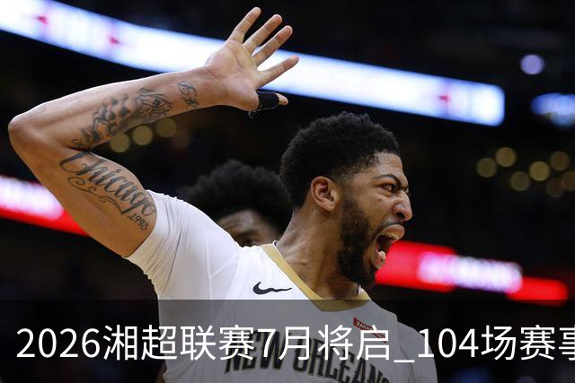 2026湘超联赛7月将启 104场赛事燃动三湘足坛
